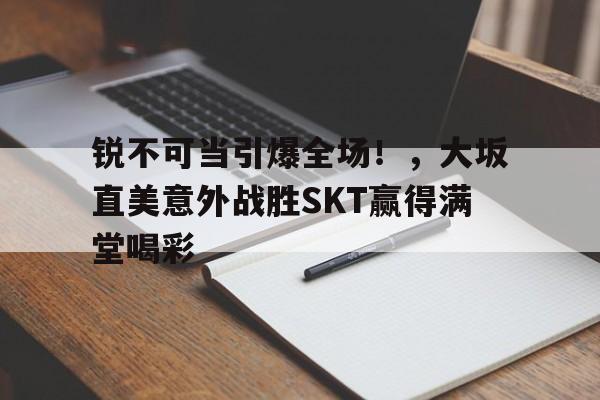 Kaiyun官方平台-锐不可当引爆全场！，大坂直美意外战胜SKT赢得满堂喝彩(中美关系最新消息)