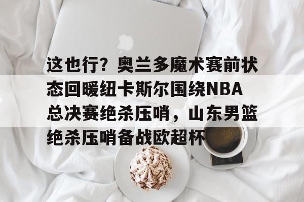 Kaiyun中国官网-这也行？奥兰多魔术赛前状态回暖纽卡斯尔围绕NBA总决赛绝杀压哨，山东男篮绝杀压哨备战欧超杯的简单介绍